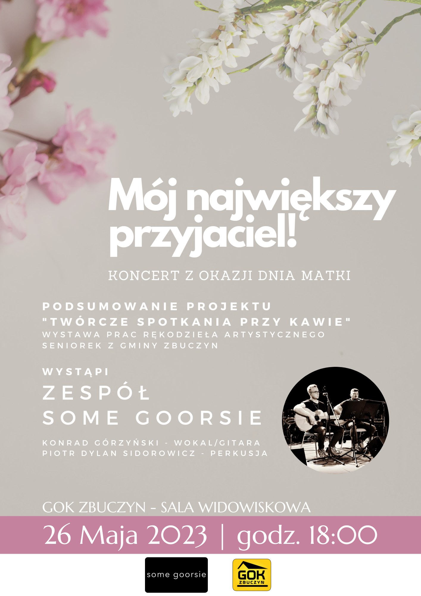 Plakat zapraszający na koncert z okazji Dnia Matki "Mój największy przyjaciel!". W programie podsumowanie projektu "Twórcze spotkania przy kawie" z wystawą prac rękodzieła artystycznego seniorek z gminy Zbuczyn.Wystąpi zespół Som Gorsi w składzie: Konrad Górzyński (wokal, gitara) oraz Piotr Dylan Sidorowicz (perkusja). GOK Zbuczyn - sala widowiskowa. 26 maja 2023, godzina 18:00. W tle plakatu majowe kwiaty na szarym tle. Na dole logotypy GOK-u i zespołu.