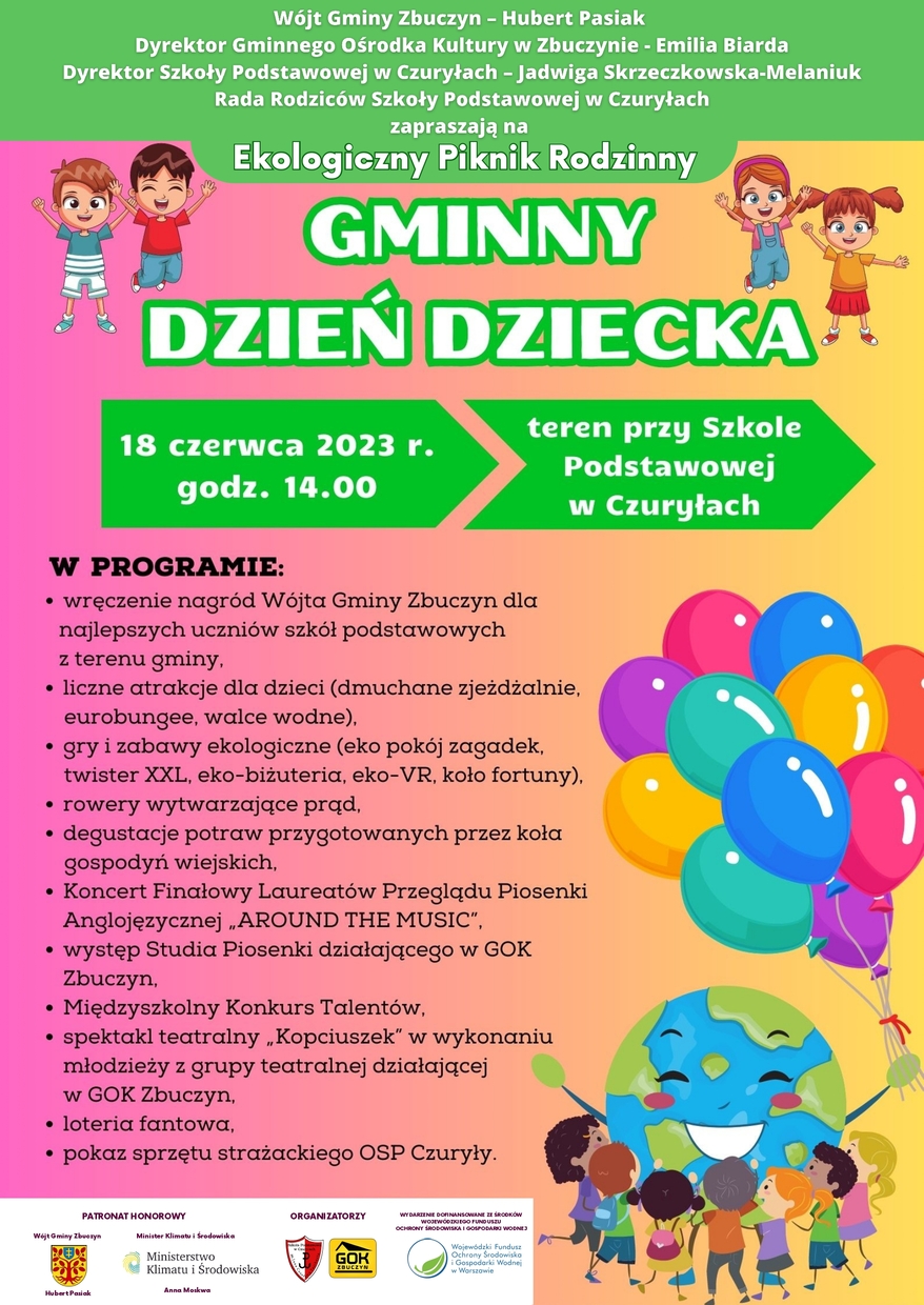 Plakat zapraszający na Gminny Dzień Dziecka w Czuryłach.  Na środku plakatu znajduje się tekst: Wójt Gminy Zbuczyn – Hubert Pasiak, Dyrektor Gminnego Ośrodka Kultury w Zbuczynie – Emilia Biarda, Dyrektor Szkoły Podstawowej w Czuryłach – Jadwiga Skrzeczkowska-Melaniuk, Rada Rodziców Szkoły Podstawowej w Czuryłach zapraszają na Ekologiczny Piknik Rodzinny „Gminny Dzień Dziecka”. 18 czerwca 2023 roku, godzina 14:00, teren przy Szkole Podstawowej w Czuryłach. W programie: wręczenie nagród Wójta Gminy Zbuczyn dla najlepszych uczniów szkół podstawowych z terenu gminy, liczne atrakcje dla dzieci (dmuchane zjeżdżalnie, eurobandżi, walce wodne), gry i zabawy ekologiczne (ekopokój zagadek, twister XXL, eko-biżuteria, eko-VR, koło fortuny), rowery wytwarzające prąd, degustacje potraw przygotowanych przez koła gospodyń wiejskich, koncert finałowy laureatów Powiatowego Przeglądu Piosenki Anglojęzycznej AROUND THE MUSIC, występ Studia Piosenki działającego w Gminnym Ośrodku Kultury w Zbuczynie, Międzyszkolny Konkurs Talentów, spektakl teatralny „Kopciuszek” w wykonaniu Dziecięcej Grupy Teatralnej działającej w GOK Zbuczyn, loteria fantowa, pokaz sprzętu strażackiego OSP Czuryły. PATRONAT HONOROWY: Wójt Gminy Zbuczyn Hubert Pasiak, Minister Klimatu i Środowiska Anna Moskwa. ORGANIZATORZY: Szkoła Podstawowa w Czuryłach, Gminny Ośrodek Kultury w Zbuczynie. WYDARZENIE DOFINANSOWANE ZE ŚRODKÓW  WOJEWÓDZKIEGO FUNDUSZU  OCHRONY ŚRODOWISKA I GOSPODARKI WODNEJ. Na dole logotypy patronów honorowych, organizatorów oraz WFOŚiGW.  W prawym dolnym rogu uśmiechnięte tańczące dzieci wokół uśmiechniętej kuli ziemskiej z balonami 