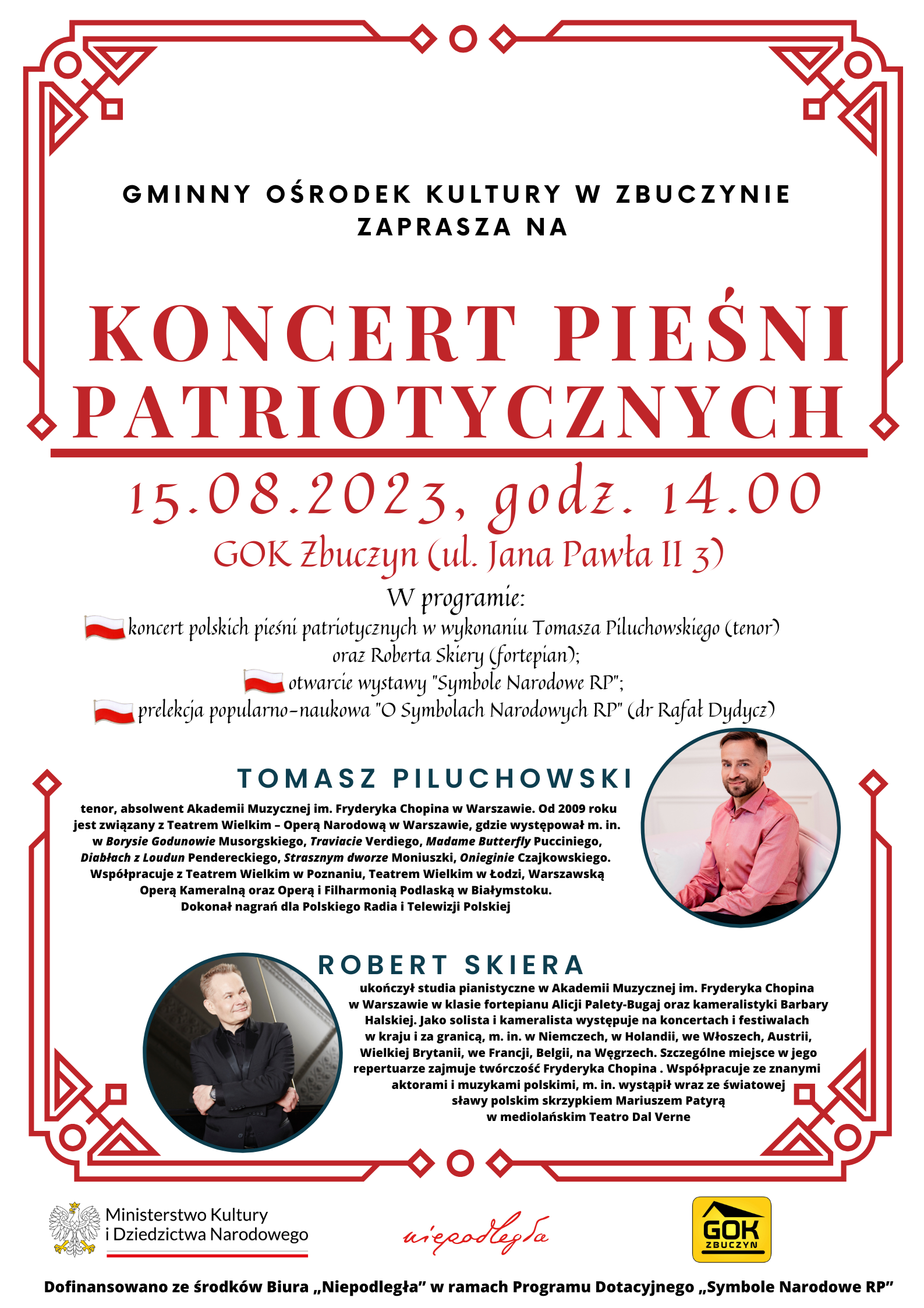 Plakat w kolorach biało-czerwonych zapraszający na KONCERT PIEŚNI PATRIOTYCZNYCH. NA GÓRZE PLAKATU TEKST: „GMINNY OŚRODEK KULTURY W ZBUCZYNIE ZAPRASZA NA KONCERT PIEŚNI PATRIOTYCZNYCH. Wydarzenie w ramach dofinansowanego projektu  "Ku chwale symbolów narodowych Ojczyzny". Piętnasty sierpnia dwa tysiące dwudziestego trzeciego roku, godzina 14.00. GOK Zbuczyn (ulica Jana Pawła II 3). W programie: koncert polskich pieśni patriotycznych w wykonaniu Tomasza Piluchowskiego (tenor) oraz Roberta Skiery (fortepian); otwarcie wystawy "Symbole Narodowe RP";  prelekcja popularno-naukowa "O Symbolach Narodowych RP" (doktor Rafał Dydycz).  W dolnej części plakatu zdjęcia artystów oraz informacje o nich: Tomasz Piluchowski –  tenor, absolwent Akademii Muzycznej imienia Fryderyka Chopina w Warszawie. Od 2009 roku jest związany z Teatrem Wielkim – Operą Narodową w Warszawie, gdzie występował między innymiw Borysie Godunowie Musorgskiego, Traviacie Verdiego, Madame Butterfly Pucciniego, Diabłach z Loudun Pendereckiego, Strasznym dworze Moniuszki, Onieginie Czajkowskiego.  Współpracuje z Teatrem Wielkim w Poznaniu, Teatrem Wielkim w Łodzi, Warszawską Operą Kameralną oraz Operą i Filharmonią Podlaską w Białymstoku.  Dokonał nagrań dla Polskiego Radia i Telewizji Polskiej. Robert Skiera – ukończył studia pianistyczne w Akademii Muzycznej imienia Fryderyka Chopina w Warszawie w klasie fortepianu Alicji Palety-Bugaj oraz kameralistyki Barbary Halskiej. Jako solista i kameralista występuje na koncertach i festiwalach w kraju i za granicą, między innymi w Niemczech, w Holandii, we Włoszech, Austrii, Wielkiej Brytanii, we Francji, Belgii, na Węgrzech. Szczególne miejsce w jego repertuarze zajmuje twórczość Fryderyka Chopina. Współpracuje ze znanymi aktorami i muzykami polskimi, między innymi wystąpił wraz ze światowej sławy polskim skrzypkiem Mariuszem Patyrą  w mediolańskim Teatro Dal Verne. Na samym dole plakatu logotypy Ministerstwa Kultury i Dziedzictwa Narodowego, Programu „Niepodległa” oraz Gminnego Ośrodka Kultury w Zbuczynie oraz tekst: : Dofinansowano ze środków Biura „Niepodległa” w ramach Programu Dotacyjnego „Symbole Narodowe RP””.