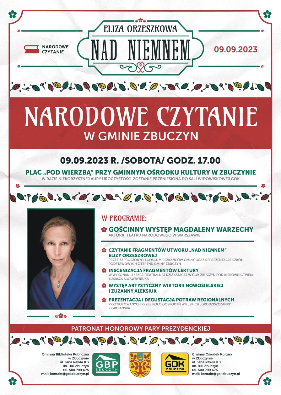  Plakat zapraszający na Narodowe Czytanie „Nad Niemnem” Na górze plakatu logotyp Narodowego Czytania i napis: „Narodowe Czytanie „Nad Niemnem”. 09.09.2023”. Na środku plakatu napis NARODOWE CZYTANIE W GMINIE ZBUCZYN.  9 września dwa tysiące dwudziestego trzeciego roku (sobota), godzina 17.00. „Plac pod Wierzbą” przy Gminnym Ośrodku Kultury w Zbuczynie (w razie niekorzystnej aury uroczystość zostanie przeniesiona do Sali Widowiskowej GOK).  W programie: gościnny występ Magdaleny Warzechy – aktorki Teatru Narodowego w Warszawie; czytanie fragmentów utworu „Nad Niemnem” Elizy Orzeszkowej przez zaproszonych gości, mieszkańców Gminy oraz reprezentacje szkół podstawowych z terenu gminy Zbuczyn; inscenizacja fragmentów lektury w wykonaniu sekcji teatralnej działającej w GOK Zbuczyn pod kierownictwem Łukasza A. Wawryniuka; występ artystyczny Wiktorii Nowosielskiej i Zuzanny Aleksiuk; prezentacja i degustacja potraw regionalnych przygotowanych przez Koło Gospodyń Wiejskich „Grodziszczanki” z Grodziska (gmina Zbuczyn). Obok tekstu po lewej stronie zdjęcie  Magdaleny Warzechy. Pod zdjęciem informacja: PATRONAT PARY PREZYDENCKIEJ. Na dole plakatu herb gminy oraz logotypy Gminnego Ośrodka Kultury w Zbuczynie i Gminnej Biblioteki Publicznej w Zbuczynie i dane kontaktowe: Gminny Ośrodek Kultury w Zbuczynie, ulica Jana Pawła II 3, 08-106 Zbuczyn, Telefon: 500-799-675, e-mail: kontakt@gokzbuczyn.pl Gminna Biblioteka Publiczna w Zbuczynie, ulica Jana Pawła II 3, 08-106 Zbuczyn, Telefon: 500-799-675, e-mail: kontakt@gokzbuczyn.pl