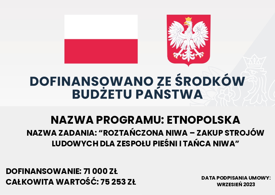 Tablica informacyjna. Na górze barwy Rzeczypospolitej Polskiej i wizerunek godła Rzeczypospolitej Polskiej. Poniżej tekst o treści: „Dofinansowano ze środków budżetu państwa. NAZWA PROGRAMU: ETNOPOLSKA. NAZWA ZADANIA: “ROZTAŃCZONA NIWA – ZAKUP STROJÓW LUDOWYCH DLA ZESPOŁU PIEŚNI I TAŃCA NIWA” DOFINANSOWANIE: 71 000 ZŁOTYCH CAŁKOWITA WARTOŚĆ: 75 253 ZŁOTYCH. DATA PODPISANIA UMOWY: WRZESIEŃ 2023”