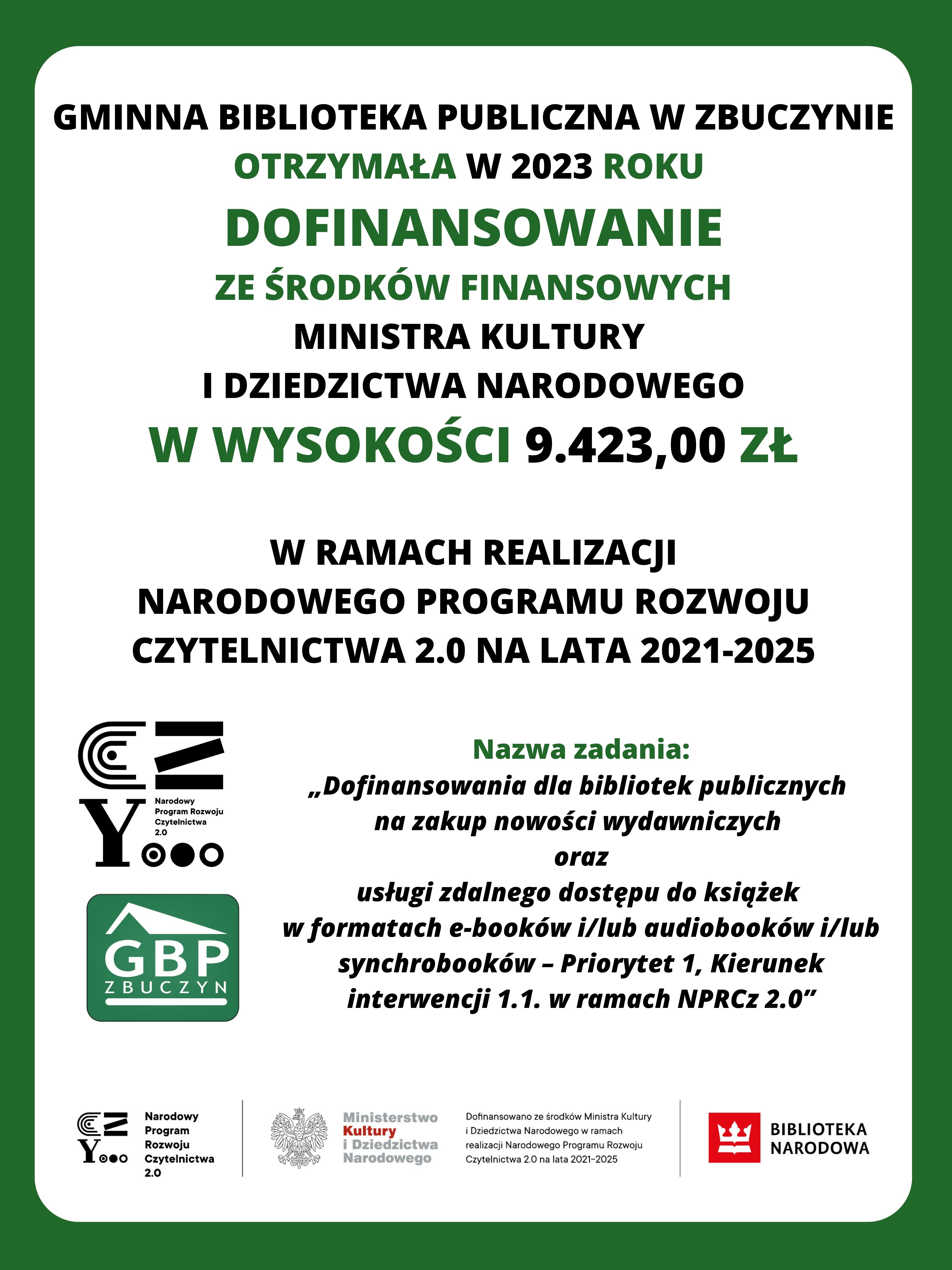 Plakat informujący o przyznanym dofinansowaniu dla Gminnej Biblioteki Publicznej w Zbuczynie. Plakat z zieloną ramką na białym tle, na środku napis: „Gminna Biblioteka Publiczna w Zbuczynie otrzymała w 2023 roku dofinansowanie ze środków finansowych Ministra Kultury i Dziedzictwa Narodowego w wysokości 9.423,00 złotych w ramach realizacji Narodowego Programu Rozwoju Czytelnictwa 2.0 na lata 2021-2025. Nazwa zadania: „Dofinansowania dla bibliotek publicznych  na zakup nowości wydawniczych  oraz usługi zdalnego dostępu do książek  w formatach e-booków i/lub audiobooków i/lub synchrobooków – Priorytet 1, Kierunek interwencji 1.1. w ramach NPRCz 2.0”. Obok logotypy Narodowego Programu Rozwoju Czytelnictwa 2.0 na lata 2021-2025, Gminnej Biblioteki Publicznej w Zbuczynie, Ministerstwa Kultury i Dziedzictwa Narodowego wraz z formułą: „dofinansowano ze środków Ministra Kultury i Dziedzictwa Narodowego w ramach realizacji Narodowego Programu Rozwoju Czytelnictwa 2.0 na lata 2021-2025” oraz logotyp Biblioteki Narodowej. 