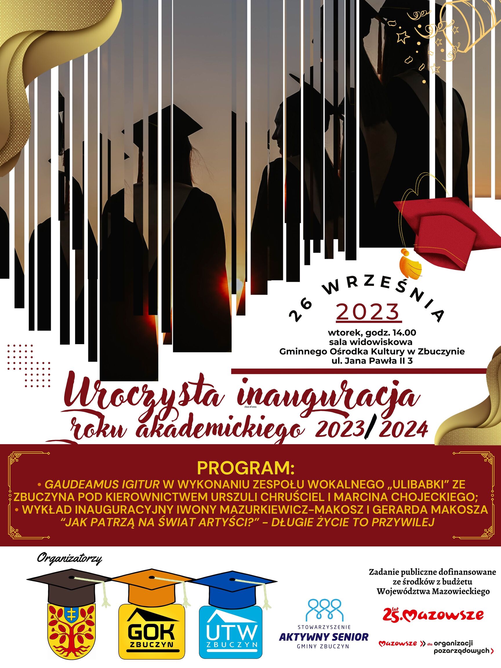 Plakat zapraszający na uroczystą inaugurację roku akademickiego 2023 / 2024. Na górze grafika przedstawiająca studentów w czarnych togach i biretach. Poniżej tekst o treści: „Uroczysta inauguracja roku akademickiego 2023 / 2024. 26 WRZEŚNIA 2023, wtorek, godzina 14.00, sala widowiskowa  Gminnego Ośrodka Kultury w Zbuczynie, ulica Jana Pawła II 3. PROGRAM: „GAUDEAMUS IGITUR” W WYKONANIU ZESPOŁU WOKALNEGO „ULIBABKI” ZE ZBUCZYNA POD KIEROWNICTWEM URSZULI CHRUŚCIEL I MARCINA CHOJECKIEGO; WYKŁAD INAUGURACYJNY IWONY MAZURKIEWICZ-MAKOSZ I GERARDA MAKOSZA “JAK PATRZĄ NA ŚWIAT ARTYŚCI?” - DŁUGIE ŻYCIE TO PRZYWILEJ”. Na dole słowo „Organizatorzy” z pod nim logotypy: herb gminy Zbuczyn, Gminnego Ośrodka Kultury w Zbuczynie, Uniwersytetu Trzeciego Wieku w Zbuczynie oraz Stowarzyszenia Aktywny Senior Gminy Zbuczyn. Obok formułka o treści: „Zadanie publiczne dofinansowane ze środków z budżetu Województwa Mazowieckiego” a pod nią logotypy: dwudziestopięciolecia Samorządu Województwa Mazowieckiego oraz MAZOWSZE dla organizacji pozarządowych. 