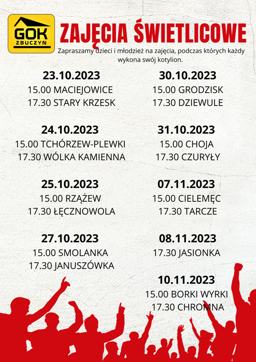  Plakat zapraszający na zajęcia świetlicowe. Na górze logotyp Gminnego Ośrodka Kultury w Zbuczynie oraz tekst o treści: „ZAJĘCIA ŚWIETLICOWE. Zapraszamy dzieci i młodzież na zajęcia, podczas których każdy wykona swój kotylion.  Dwudziesty trzeci października dwa tysiące dwudziestego trzeciego roku: godzina 15.00 – Maciejowice; Dwudziesty trzeci października dwa tysiące dwudziestego trzeciego roku: godzina 17.30 – Stary Krzesk; Dwudziesty czwarty października dwa tysiące dwudziestego trzeciego roku: godzina 15.00 – Tchórzew-Plewki; Dwudziesty czwarty października dwa tysiące dwudziestego trzeciego roku: godzina 17.30 – Wólka Kamienna; Dwudziesty piąty października dwa tysiące dwudziestego trzeciego roku: godzina 15.00 – Rzążew; Dwudziesty piąty października dwa tysiące dwudziestego trzeciego roku: godzina 17.30 – Łęcznowola; Dwudziesty siódmy października dwa tysiące dwudziestego trzeciego roku: godzina 15.00 – Smolanka; Dwudziesty siódmy października dwa tysiące dwudziestego trzeciego roku: godzina 17.30 – Januszówka; Trzydziesty października dwa tysiące dwudziestego trzeciego roku: godzina 15.00 – Grodzisk; Trzydziesty października dwa tysiące dwudziestego trzeciego roku: godzina 17.30 – Dziewule; Trzydziesty pierwszy października dwa tysiące dwudziestego trzeciego roku: godzina 15.00 – Choja; Trzydziesty pierwszy października dwa tysiące dwudziestego trzeciego roku: godzina 17.30 – Czuryły; Siódmy listopada dwa tysiące dwudziestego trzeciego roku: godzina 15.00 – Cielemęc; Siódmy listopada dwa tysiące dwudziestego trzeciego roku: godzina 17.30 – Tarcze; Ósmy listopada dwa tysiące dwudziestego trzeciego roku: godzina 17.30 – Jasionka; Dziesiąty listopada dwa tysiące dwudziestego trzeciego roku: godzina 15.00 – Borki Wyrki; Dziesiąty listopada dwa tysiące dwudziestego trzeciego roku: godzina 17.30 – Chromna.  Na dole grafika w kolorze czerwonym ukazująca dumnych ludzi z podniesionymi rękami. 