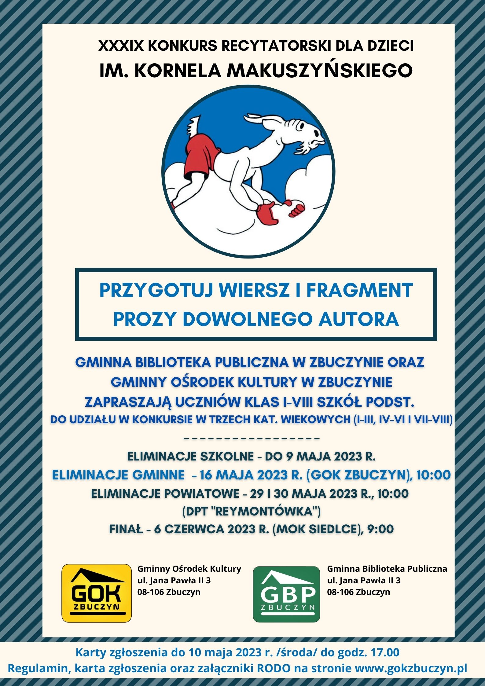 Plakat dotyczący XXXIX KONKURSU RECYTATORSKIEGO DLA DZIECI im. KORNELA MAKUSZYŃSKIEGO. Na środku postać Koziołka Matołka, a pod nim tekst: przygotuj wiersz i fragment prozy dowolnego autora.  Gminna Biblioteka Publiczna w Zbuczynie, Gminny Ośrodek Kultury w Zbuczynie zapraszają uczniów klas I-VIII szkół podstawowych do udziału w konkursie w kat. wiekowych (I-III, IV-VI, VII-VIII). ELIMINACJE SZKOLNE - do 9 maja 2023 r. ELIMINACJE GMINNE - 16 maja 2023 r. (GOK ZBUCZYN), 10:00 ELIMINACJE POWIATOWE - 29-30 maja 2023 r., godz. 10:00 (DPT "Reymontówka"). Finał - 6 czerwca 2023 r. (MOK Siedlce), 9:00. Na dole logotypy Gminnej Biblioteki Publicznej w Zbuczynie oraz Gminnego Ośrodka Kultury w Zbuczynie oraz informacja: Karty zgłoszenia do 10 maja 2023 r. /środa/ do godz. 17.00 Regulamin, karta zgłoszenia oraz załączniki RODO na stronie www.gokzbuczyn.pl